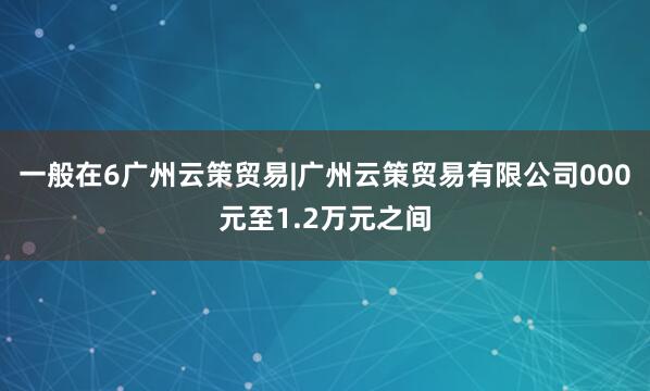 一般在6广州云策贸易|广州云策贸易有限公司000元至1.2万元之间